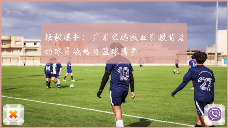 杨毅爆料：广东宏远疯狂引援背后的球员战略与篮球博弈