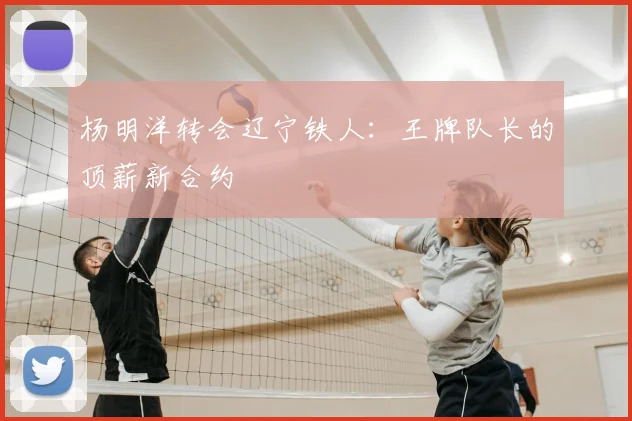 杨明洋转会辽宁铁人：王牌队长的顶薪新合约